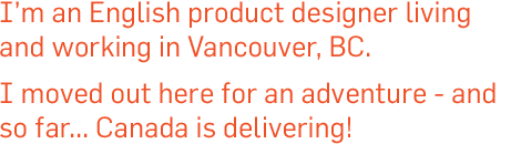 I’m a product designer living and working in the Salisbury countryside. I’m coming to Vancouver in 2012 for new challenges and new experiences.